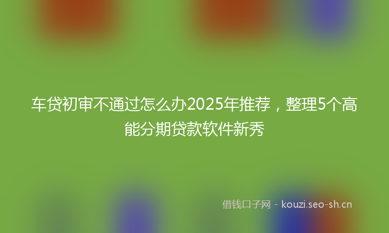 车贷初审不通过怎么办2025年推荐，整理5个高能分期贷款软件新秀