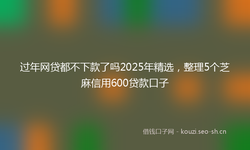过年网贷都不下款了吗2025年精选,整理5个芝麻信用600贷款口子