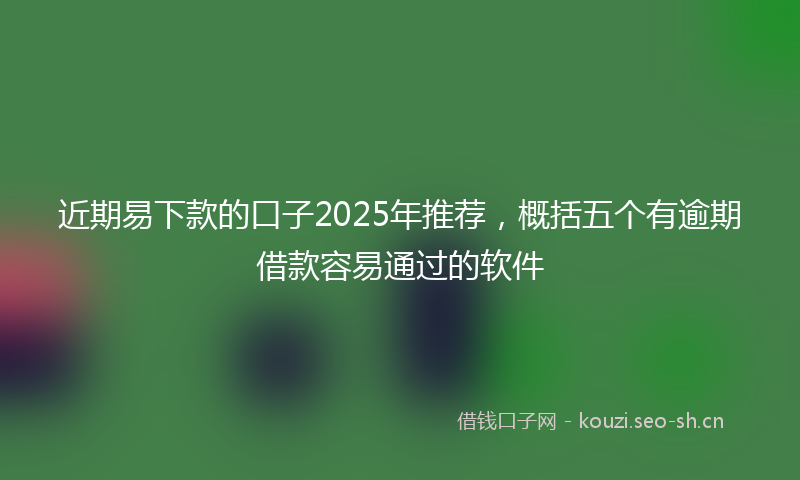 近期易下款的口子2025年推荐,概括五个有逾期借款容易通过的软件