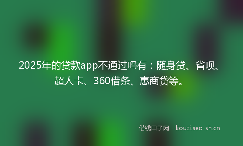 2025年的贷款app不通过吗有：随身贷、省呗、超人卡、360借条、惠商贷等。