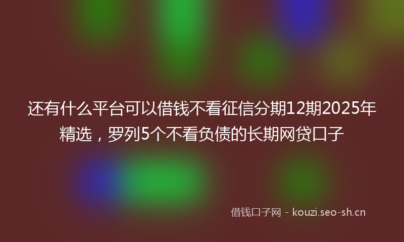 还有什么平台可以借钱不看征信分期12期2025年精选，罗列5个不看负债的长期网贷口子