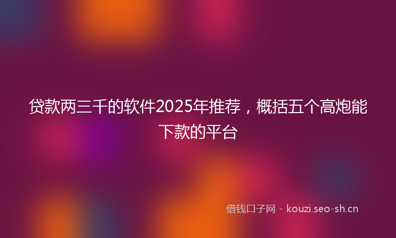 贷款两三千的软件2025年推荐，概括五个高炮能下款的平台