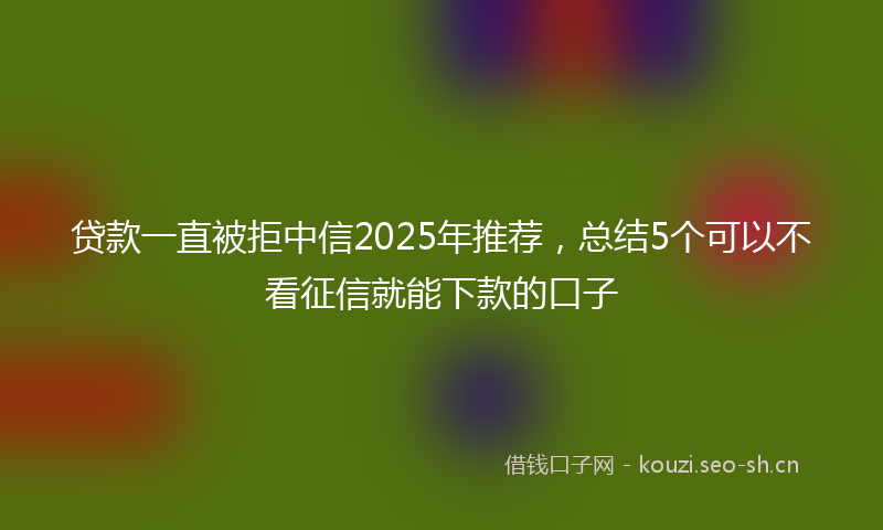 贷款一直被拒中信2025年推荐，总结5个可以不看征信就能下款的口子