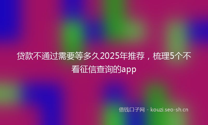 贷款不通过需要等多久2025年推荐，梳理5个不看征信查询的app