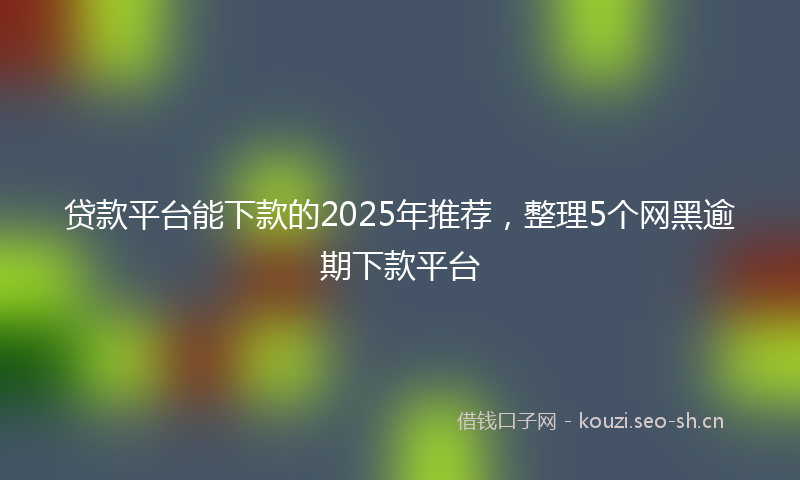 贷款平台能下款的2025年推荐，整理5个网黑逾期下款平台