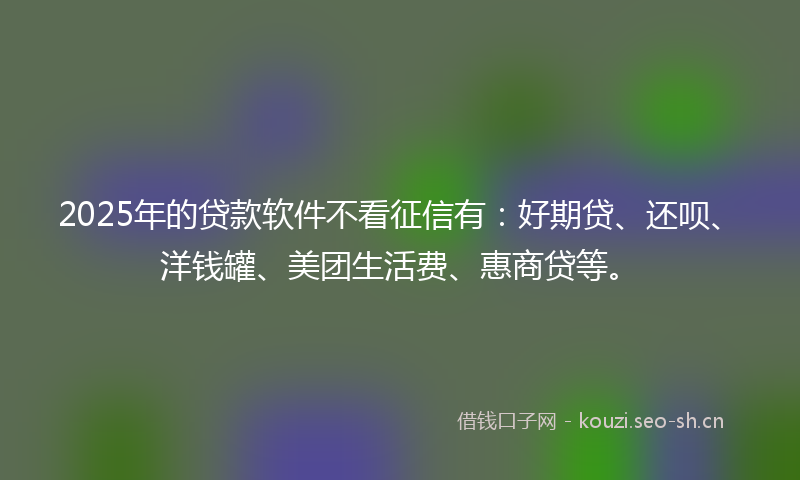 2025年的贷款软件不看征信有：好期贷、还呗、洋钱罐、美团生活费、惠商贷等。