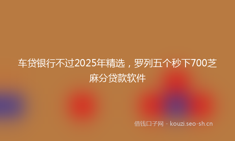 车贷银行不过2025年精选,罗列五个秒下700芝麻分贷款软件