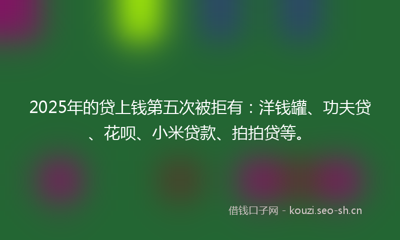2025年的贷上钱第五次被拒有：洋钱罐、功夫贷、花呗、小米贷款、拍拍贷等。