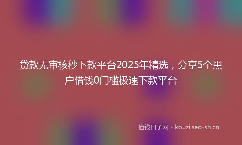 贷款无审核秒下款平台2025年精选，分享5个黑户借钱0门槛极速下款平台