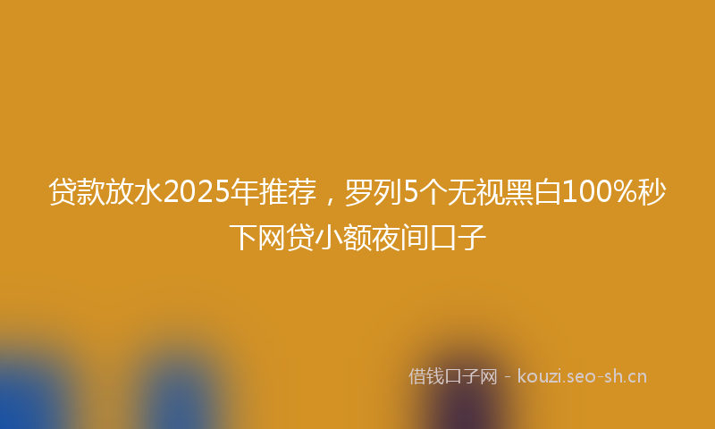 贷款放水2025年推荐，罗列5个无视黑白100%秒下网贷小额夜间口子