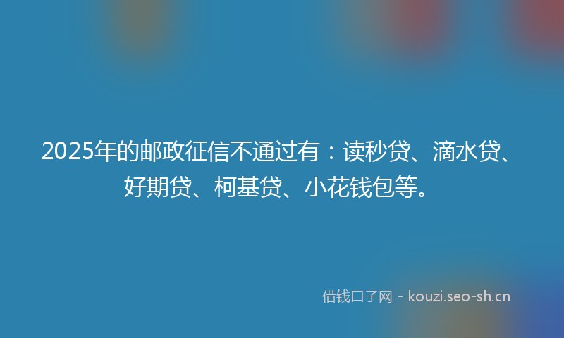 2025年的邮政征信不通过有：读秒贷、滴水贷、好期贷、柯基贷、小花钱包等。