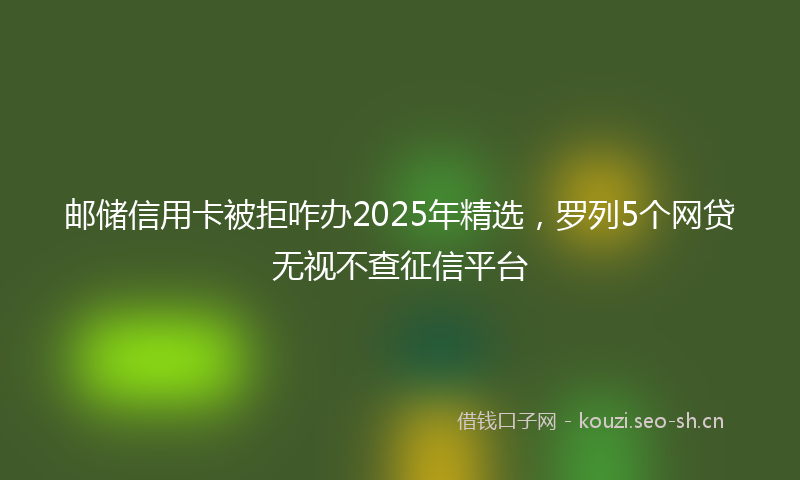 邮储信用卡被拒咋办2025年精选，罗列5个网贷无视不查征信平台