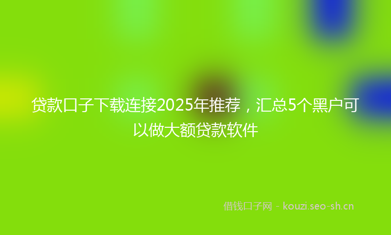 贷款口子下载连接2025年推荐，汇总5个黑户可以做大额贷款软件