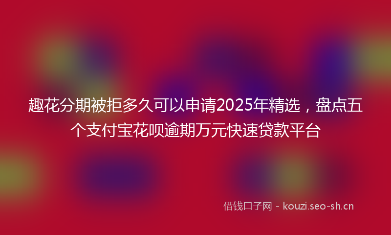 趣花分期被拒多久可以申请2025年精选,盘点五个支付宝花呗逾期万元快速贷款平台