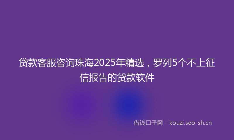 贷款客服咨询珠海2025年精选，罗列5个不上征信报告的贷款软件