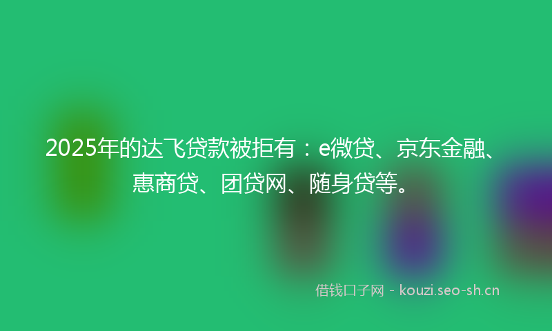 2025年的达飞贷款被拒有：e微贷、京东金融、惠商贷、团贷网、随身贷等。