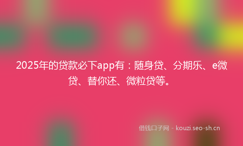 2025年的贷款必下app有：随身贷、分期乐、e微贷、替你还、微粒贷等。