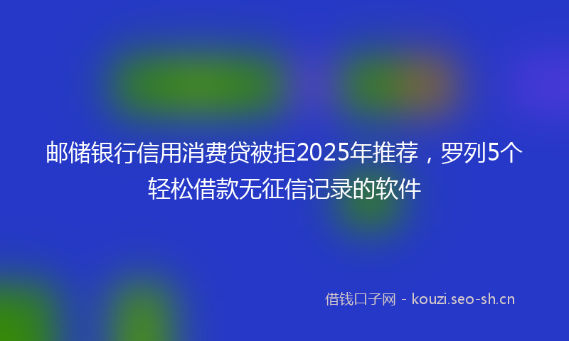 邮储银行信用消费贷被拒2025年推荐，罗列5个轻松借款无征信记录的软件