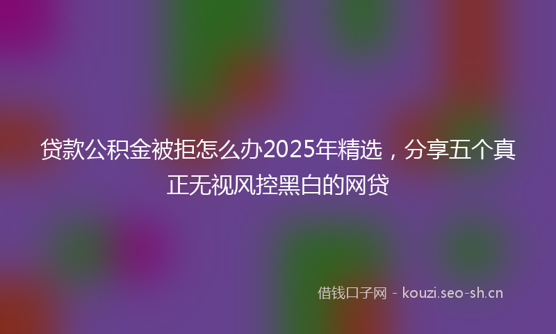 贷款公积金被拒怎么办2025年精选，分享五个真正无视风控黑白的网贷