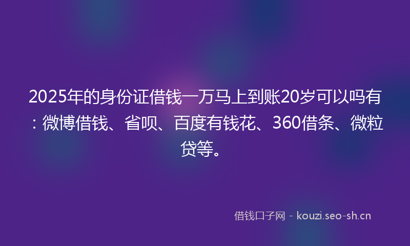 2025年的身份证借钱一万马上到账20岁可以吗有：微博借钱、省呗、百度有钱花、360借条、微粒贷等。