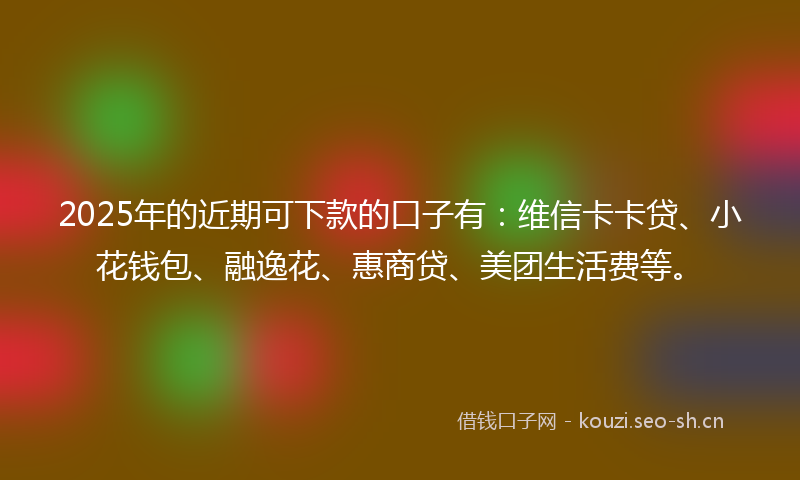 2025年的近期可下款的口子有：维信卡卡贷、小花钱包、融逸花、惠商贷、美团生活费等。
