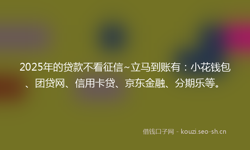 2025年的贷款不看征信~立马到账有：小花钱包、团贷网、信用卡贷、京东金融、分期乐等。