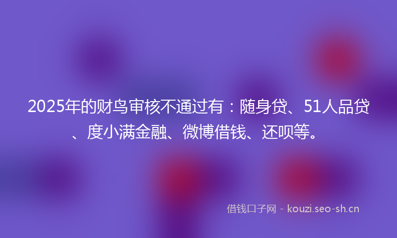 2025年的财鸟审核不通过有：随身贷、51人品贷、度小满金融、微博借钱、还呗等。