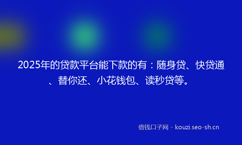 2025年的贷款平台能下款的有：随身贷、快贷通、替你还、小花钱包、读秒贷等。