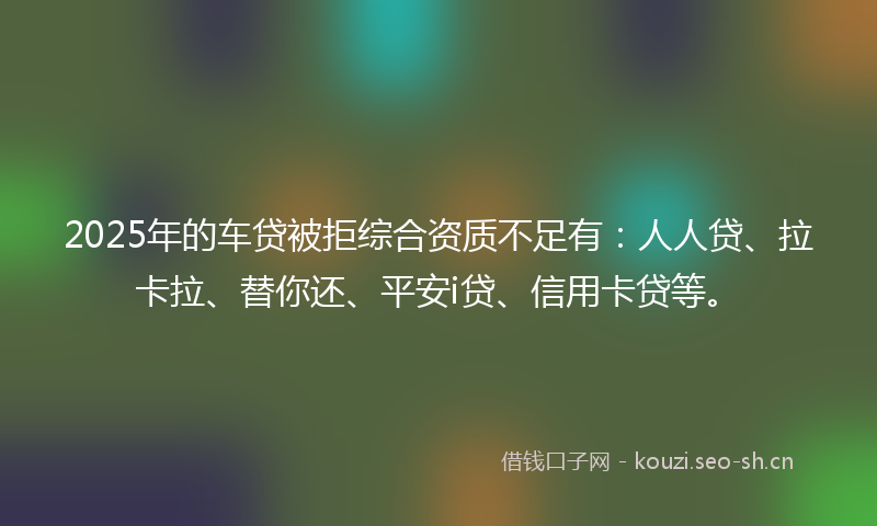 2025年的车贷被拒综合资质不足有：人人贷、拉卡拉、替你还、平安i贷、信用卡贷等。