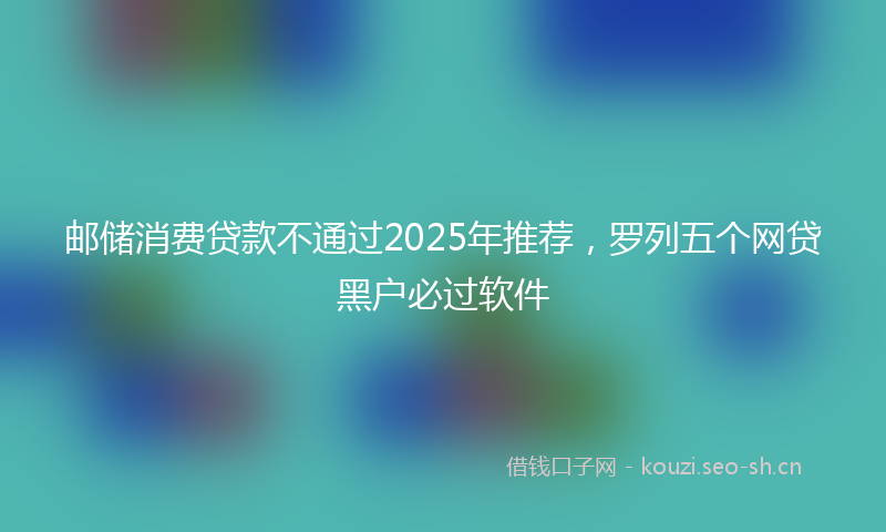 邮储消费贷款不通过2025年推荐，罗列五个网贷黑户必过软件
