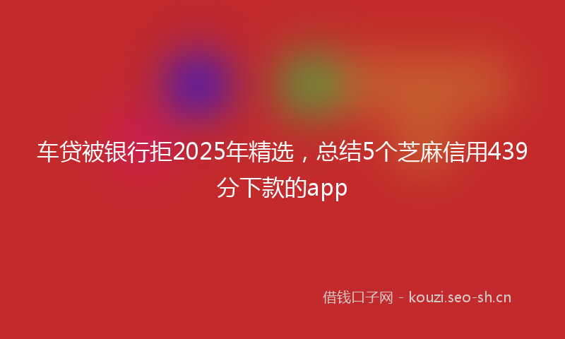 车贷被银行拒2025年精选，总结5个芝麻信用439分下款的app