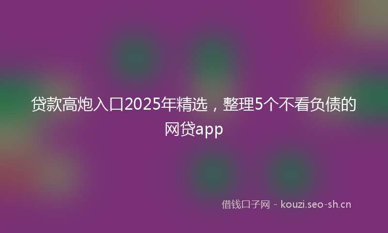 贷款高炮入口2025年精选,整理5个不看负债的网贷app