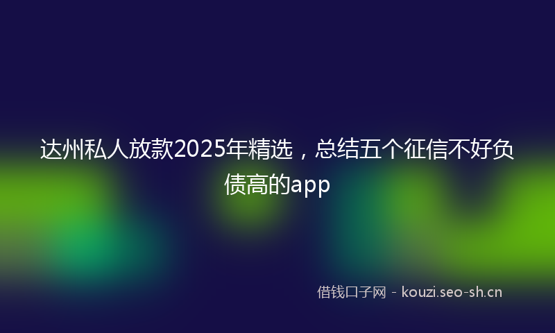 达州私人放款2025年精选，总结五个征信不好负债高的app