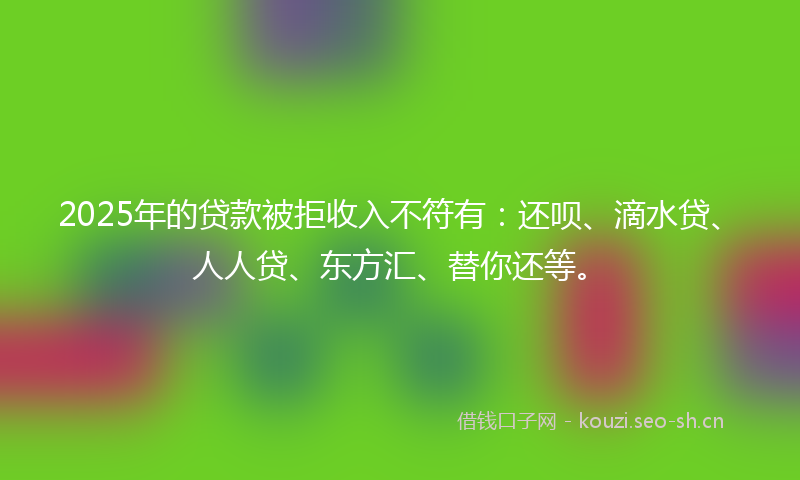 2025年的贷款被拒收入不符有：还呗、滴水贷、人人贷、东方汇、替你还等。