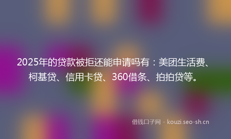 2025年的贷款被拒还能申请吗有：美团生活费、柯基贷、信用卡贷、360借条、拍拍贷等。