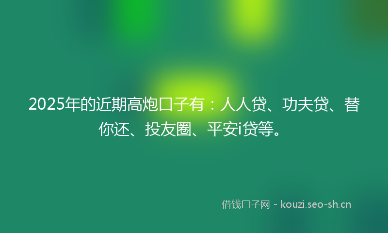 2025年的近期高炮口子有：人人贷、功夫贷、替你还、投友圈、平安i贷等。
