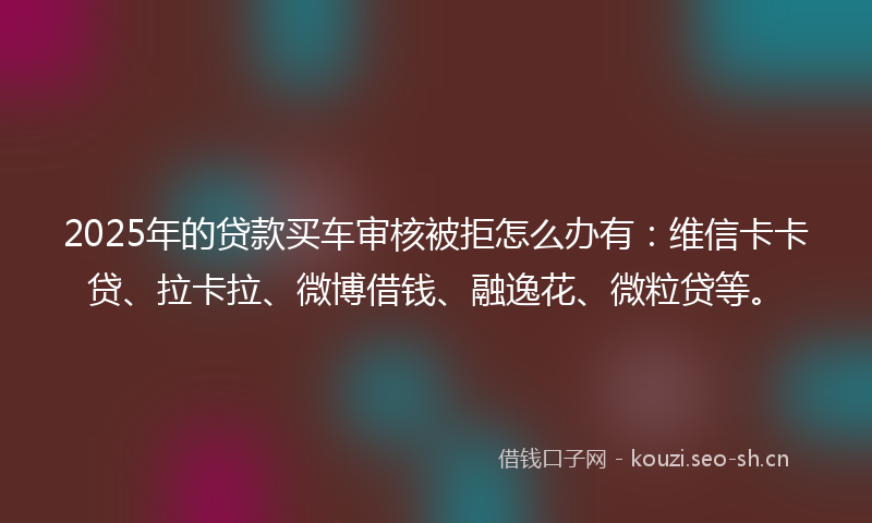 2025年的贷款买车审核被拒怎么办有：维信卡卡贷、拉卡拉、微博借钱、融逸花、微粒贷等。