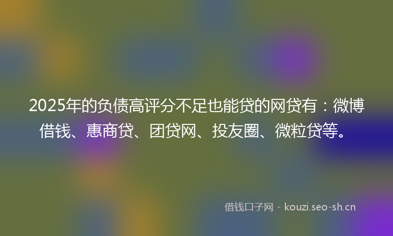 2025年的负债高评分不足也能贷的网贷有：微博借钱、惠商贷、团贷网、投友圈、微粒贷等。