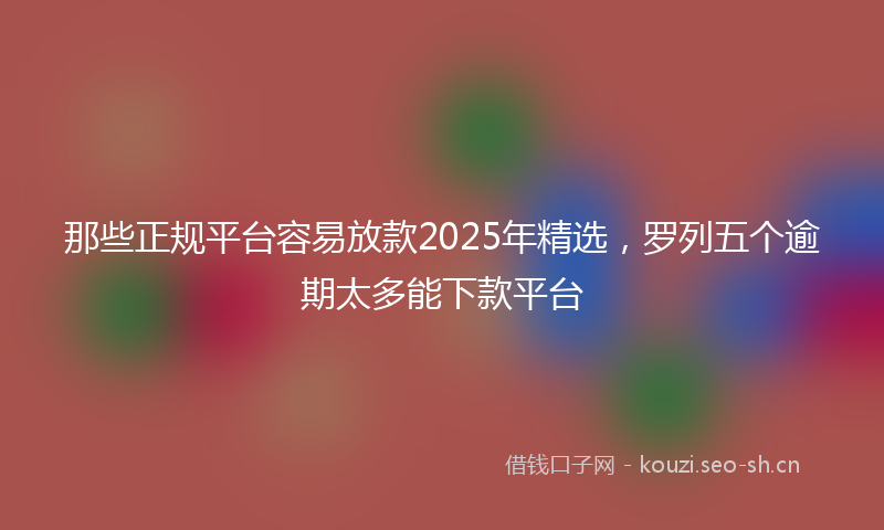 那些正规平台容易放款2025年精选，罗列五个逾期太多能下款平台