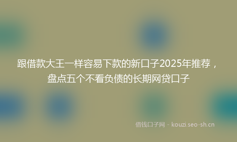 跟借款大王一样容易下款的新口子2025年推荐，盘点五个不看负债的长期网贷口子