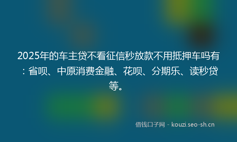 2025年的车主贷不看征信秒放款不用抵押车吗有：省呗、中原消费金融、花呗、分期乐、读秒贷等。