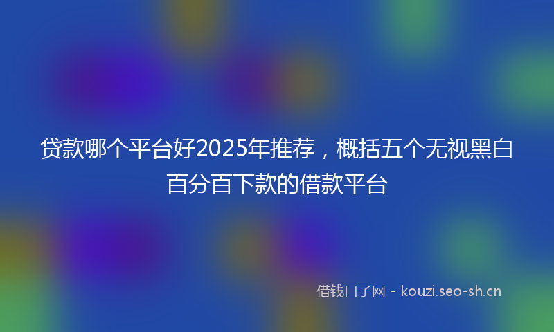 贷款哪个平台好2025年推荐，概括五个无视黑白百分百下款的借款平台