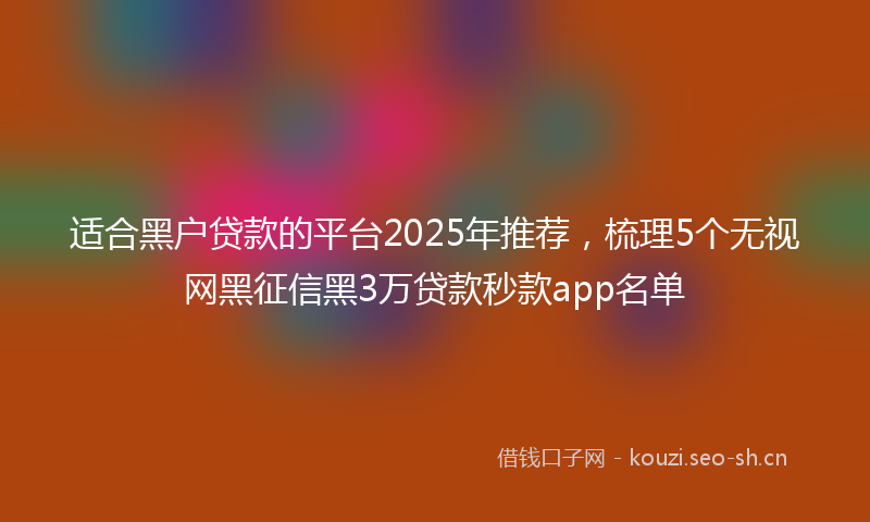 适合黑户贷款的平台2025年推荐，梳理5个无视网黑征信黑3万贷款秒款app名单