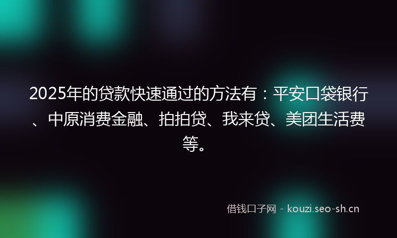 2025年的贷款快速通过的方法有：平安口袋银行、中原消费金融、拍拍贷、我来贷、美团生活费等。