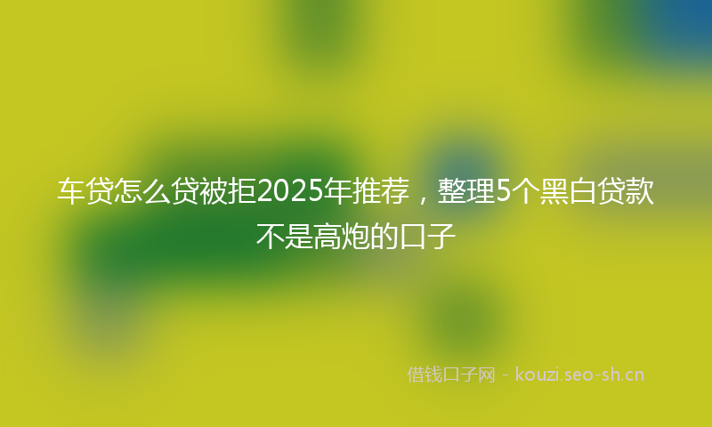 车贷怎么贷被拒2025年推荐，整理5个黑白贷款不是高炮的口子