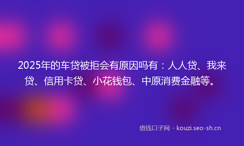 2025年的车贷被拒会有原因吗有：人人贷、我来贷、信用卡贷、小花钱包、中原消费金融等。
