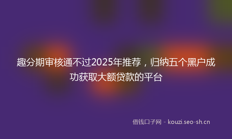 趣分期审核通不过2025年推荐，归纳五个黑户成功获取大额贷款的平台