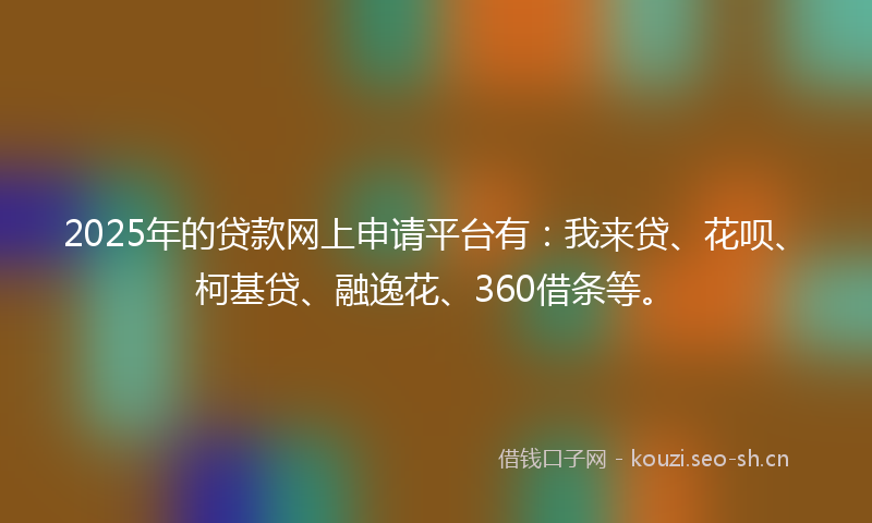 2025年的贷款网上申请平台有：我来贷、花呗、柯基贷、融逸花、360借条等。