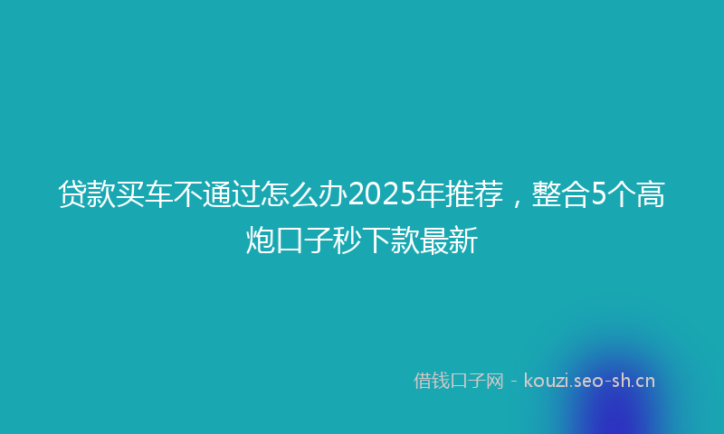 贷款买车不通过怎么办2025年推荐，整合5个高炮口子秒下款最新