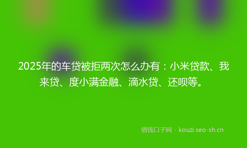2025年的车贷被拒两次怎么办有：小米贷款、我来贷、度小满金融、滴水贷、还呗等。